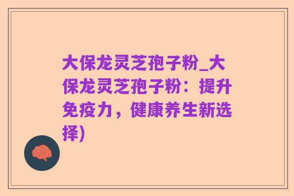 大保龙灵芝孢子粉_大保龙灵芝孢子粉:提升免疫力,健康养生新选择)