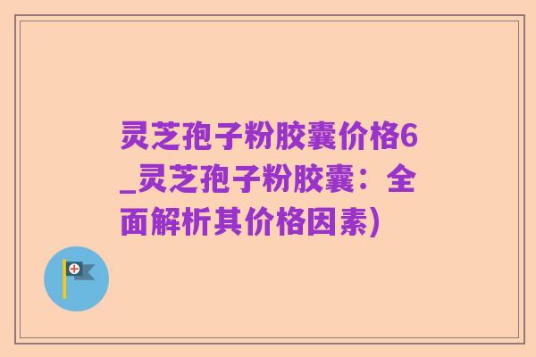 灵芝孢子粉胶囊价格6_灵芝孢子粉胶囊:全面解析其价格因素)