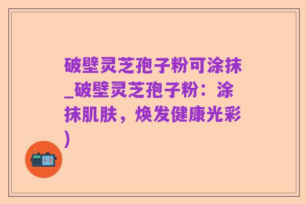 破壁灵芝孢子粉可涂抹_破壁灵芝孢子粉:涂抹肌肤,焕发健康光彩)