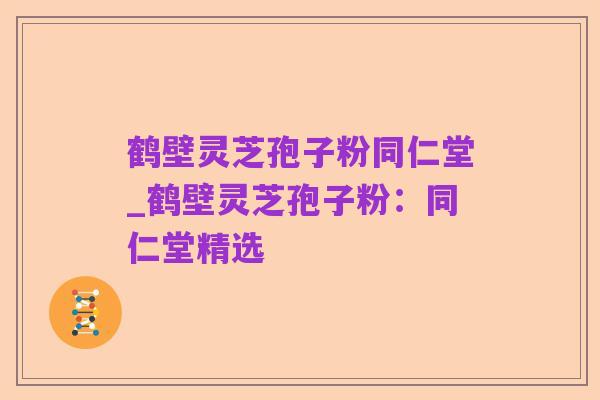 鹤壁灵芝孢子粉同仁堂_鹤壁灵芝孢子粉:同仁堂精选