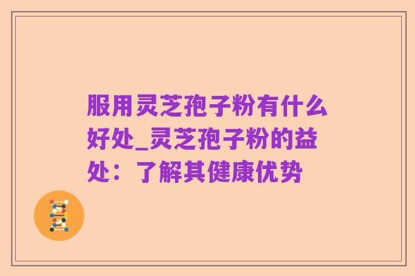 服用灵芝孢子粉有什么好处_灵芝孢子粉的益处：了解其健康优势