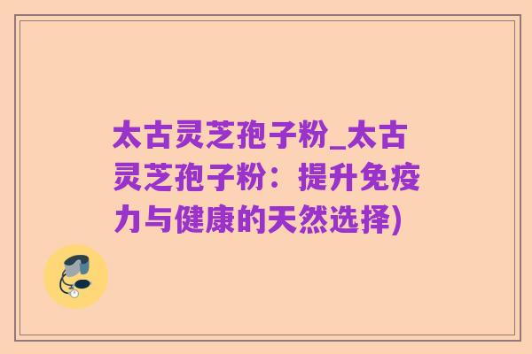 太古灵芝孢子粉_太古灵芝孢子粉:提升免疫力与健康的天然选择)