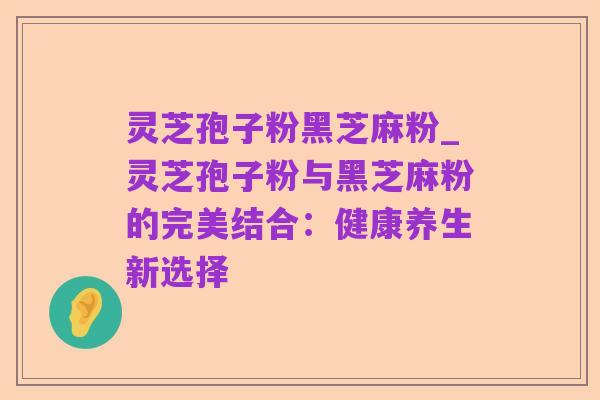 灵芝孢子粉黑芝麻粉_灵芝孢子粉与黑芝麻粉的完美结合:健康养生新选择