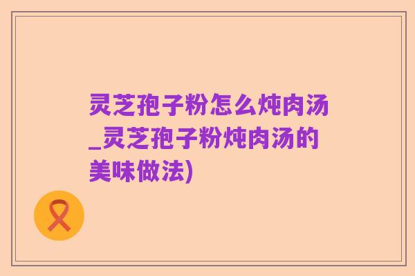 灵芝孢子粉怎么炖肉汤_灵芝孢子粉炖肉汤的美味做法)