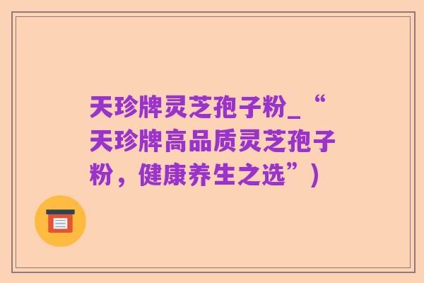 天珍牌灵芝孢子粉_“天珍牌高品质灵芝孢子粉,健康养生之选”)