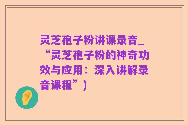 灵芝孢子粉讲课录音_“灵芝孢子粉的神奇功效与应用:深入讲解录音课程”)