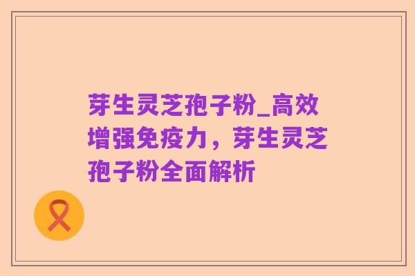 芽生灵芝孢子粉_高效增强免疫力,芽生灵芝孢子粉全面解析