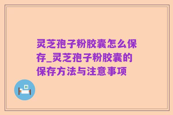 灵芝孢子粉胶囊怎么保存_灵芝孢子粉胶囊的保存方法与注意事项