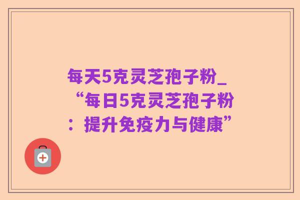 每天5克灵芝孢子粉_“每日5克灵芝孢子粉:提升免疫力与健康”