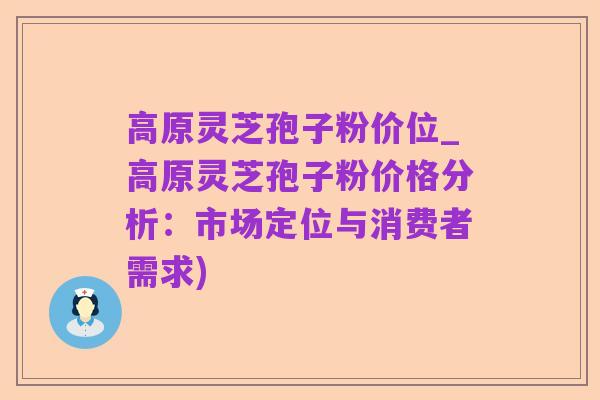 高原灵芝孢子粉价位_高原灵芝孢子粉价格分析:市场定位与消费者需求)