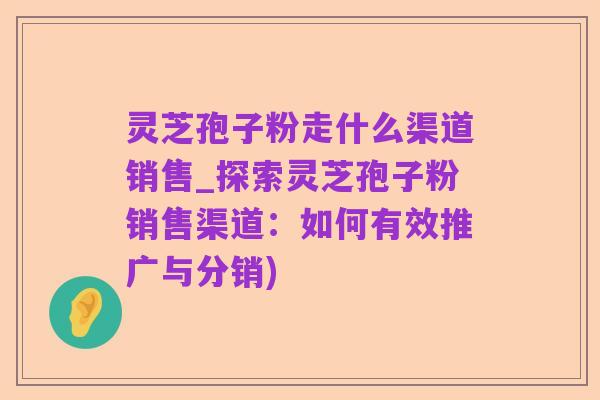灵芝孢子粉走什么渠道销售_探索灵芝孢子粉销售渠道：如何有效推广与分销)