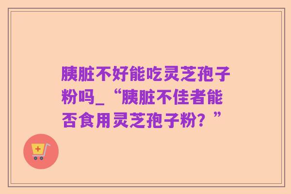 胰脏不好能吃灵芝孢子粉吗_“胰脏不佳者能否食用灵芝孢子粉?”
