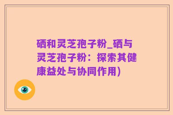 硒和灵芝孢子粉_硒与灵芝孢子粉:探索其健康益处与协同作用)