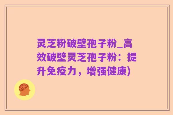 灵芝粉破壁孢子粉_高效破壁灵芝孢子粉:提升免疫力,增强健康)