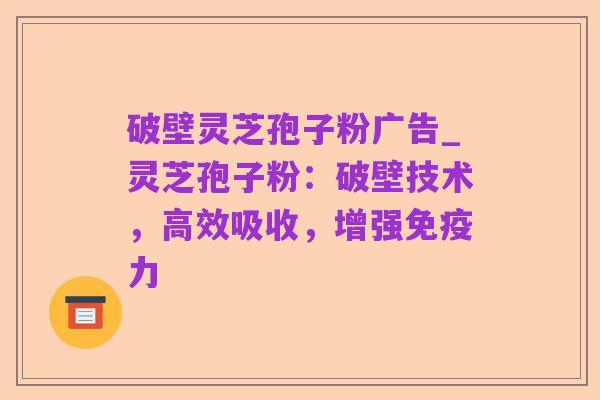 破壁灵芝孢子粉广告_灵芝孢子粉：破壁技术，高效吸收，增强免疫力