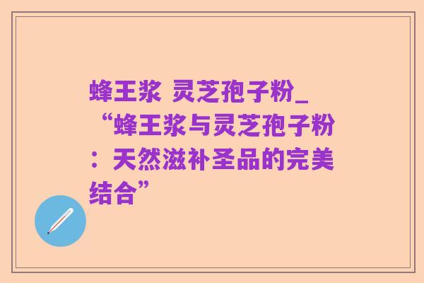 蜂王浆 灵芝孢子粉_“蜂王浆与灵芝孢子粉:天然滋补圣品的完美结合”