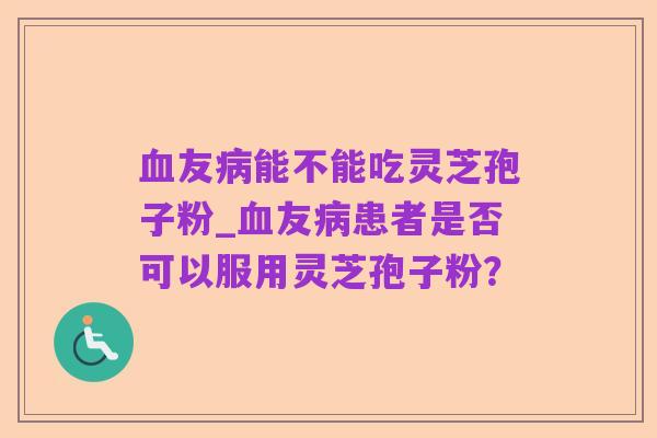 血友病能不能吃灵芝孢子粉_血友病患者是否可以服用灵芝孢子粉?