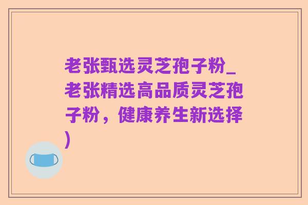 老张甄选灵芝孢子粉_老张精选高品质灵芝孢子粉,健康养生新选择)