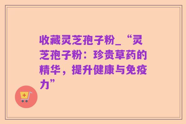 收藏灵芝孢子粉_“灵芝孢子粉:珍贵草药的精华,提升健康与免疫力”