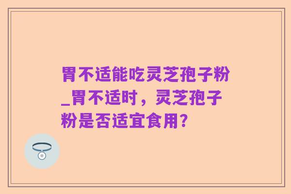 胃不适能吃灵芝孢子粉_胃不适时,灵芝孢子粉是否适宜食用?