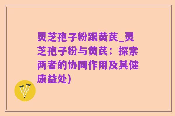 灵芝孢子粉跟黄芪_灵芝孢子粉与黄芪:探索两者的协同作用及其健康益处)