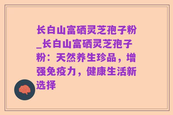 长白山富硒灵芝孢子粉_长白山富硒灵芝孢子粉：天然养生珍品，增强免疫力，健康生活新选择