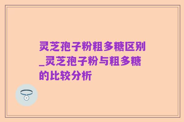 灵芝孢子粉粗多糖区别_灵芝孢子粉与粗多糖的比较分析