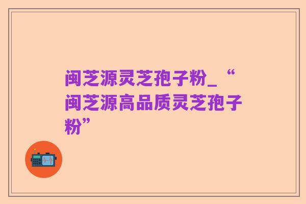 闽芝源灵芝孢子粉_“闽芝源高品质灵芝孢子粉”