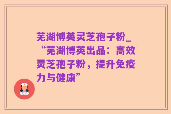 芜湖博英灵芝孢子粉_“芜湖博英出品:高效灵芝孢子粉,提升免疫力与健康”