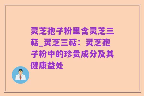 灵芝孢子粉里含灵芝三萜_灵芝三萜:灵芝孢子粉中的珍贵成分及其健康益处