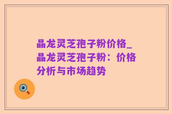晶龙灵芝孢子粉价格_晶龙灵芝孢子粉:价格分析与市场趋势