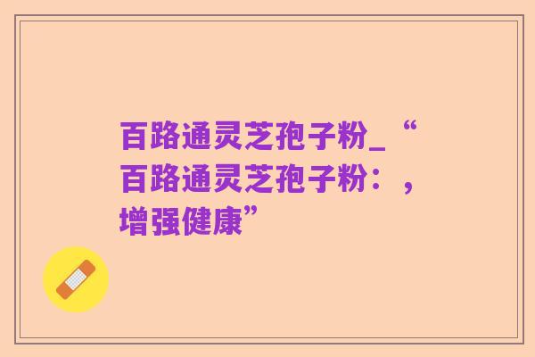 百路通灵芝孢子粉_“百路通灵芝孢子粉:,增强健康”