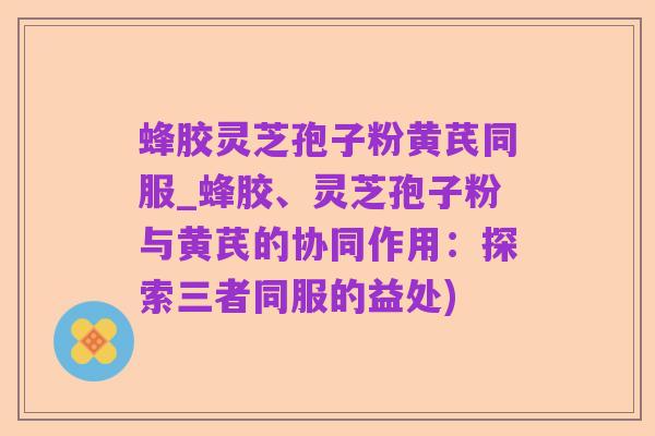 蜂胶灵芝孢子粉黄芪同服_蜂胶、灵芝孢子粉与黄芪的协同作用：探索三者同服的益处)