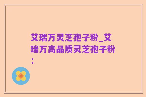 艾瑞万灵芝孢子粉_艾瑞万高品质灵芝孢子粉：