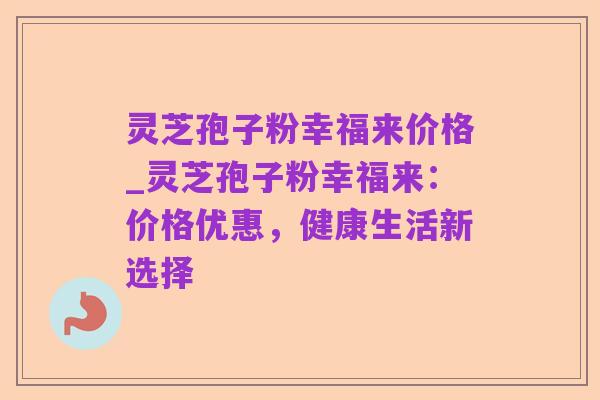灵芝孢子粉幸福来价格_灵芝孢子粉幸福来:价格优惠,健康生活新选择