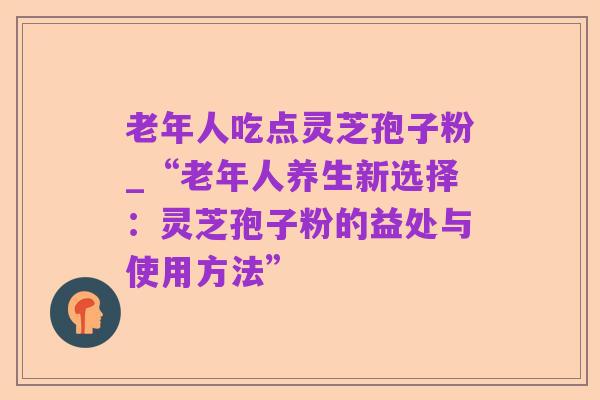 老年人吃点灵芝孢子粉_“老年人养生新选择:灵芝孢子粉的益处与使用方法”