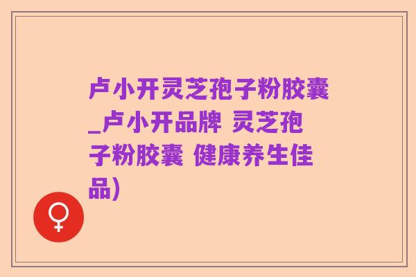 卢小开灵芝孢子粉胶囊_卢小开品牌 灵芝孢子粉胶囊 健康养生佳品)