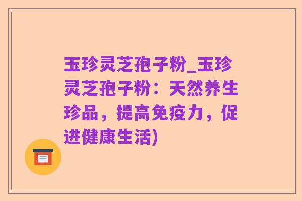玉珍灵芝孢子粉_玉珍灵芝孢子粉:天然养生珍品,提高免疫力,促进健康生活)