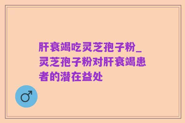 肝衰竭吃灵芝孢子粉_灵芝孢子粉对肝衰竭患者的潜在益处