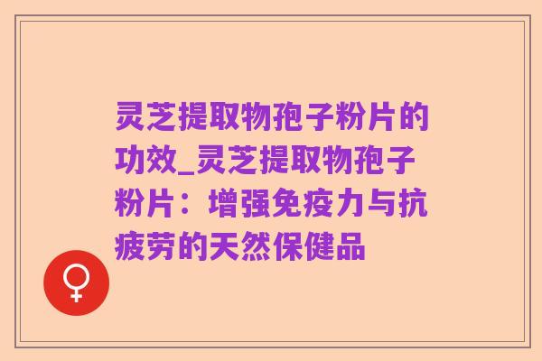 灵芝提取物孢子粉片的功效_灵芝提取物孢子粉片:增强免疫力与抗疲劳的天然保健品