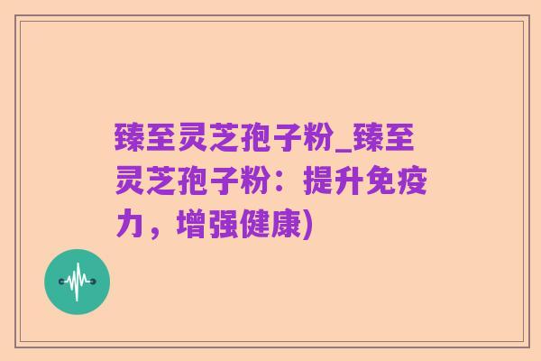 臻至灵芝孢子粉_臻至灵芝孢子粉:提升免疫力,增强健康)