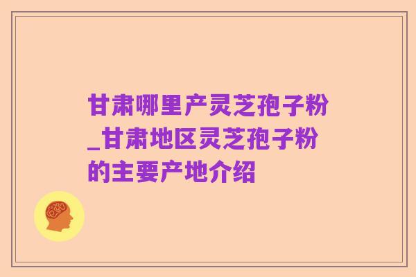 甘肃哪里产灵芝孢子粉_甘肃地区灵芝孢子粉的主要产地介绍