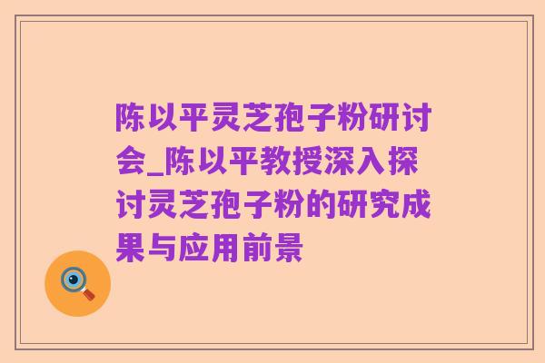 陈以平灵芝孢子粉研讨会_陈以平教授深入探讨灵芝孢子粉的研究成果与应用前景