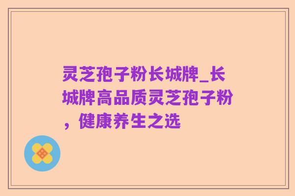 灵芝孢子粉长城牌_长城牌高品质灵芝孢子粉,健康养生之选