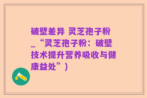 破壁差异 灵芝孢子粉_“灵芝孢子粉:破壁技术提升营养吸收与健康益处”)