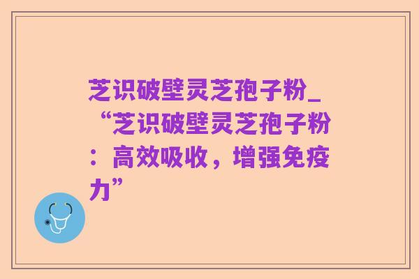 芝识破壁灵芝孢子粉_“芝识破壁灵芝孢子粉:高效吸收,增强免疫力”