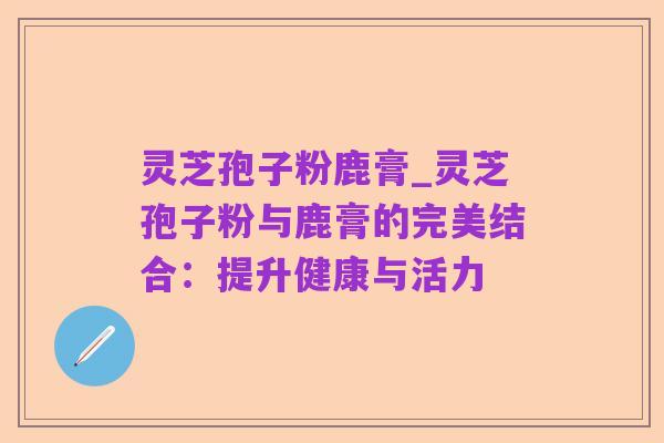 灵芝孢子粉鹿膏_灵芝孢子粉与鹿膏的完美结合:提升健康与活力