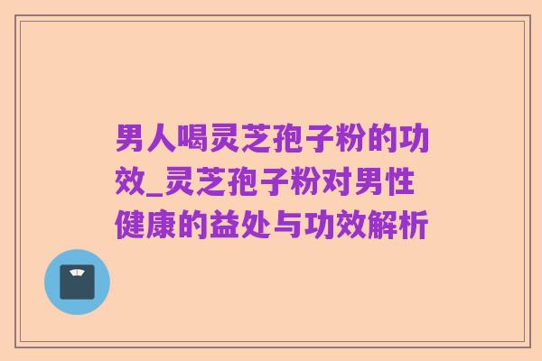 男人喝灵芝孢子粉的功效_灵芝孢子粉对男性健康的益处与功效解析