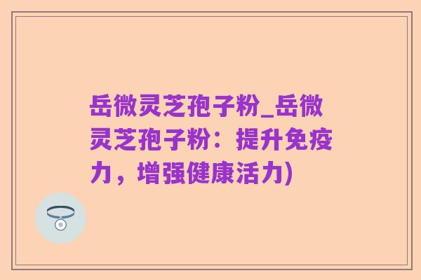 岳微灵芝孢子粉_岳微灵芝孢子粉：提升免疫力，增强健康活力)