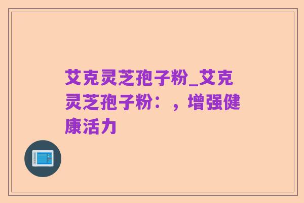 艾克灵芝孢子粉_艾克灵芝孢子粉:,增强健康活力